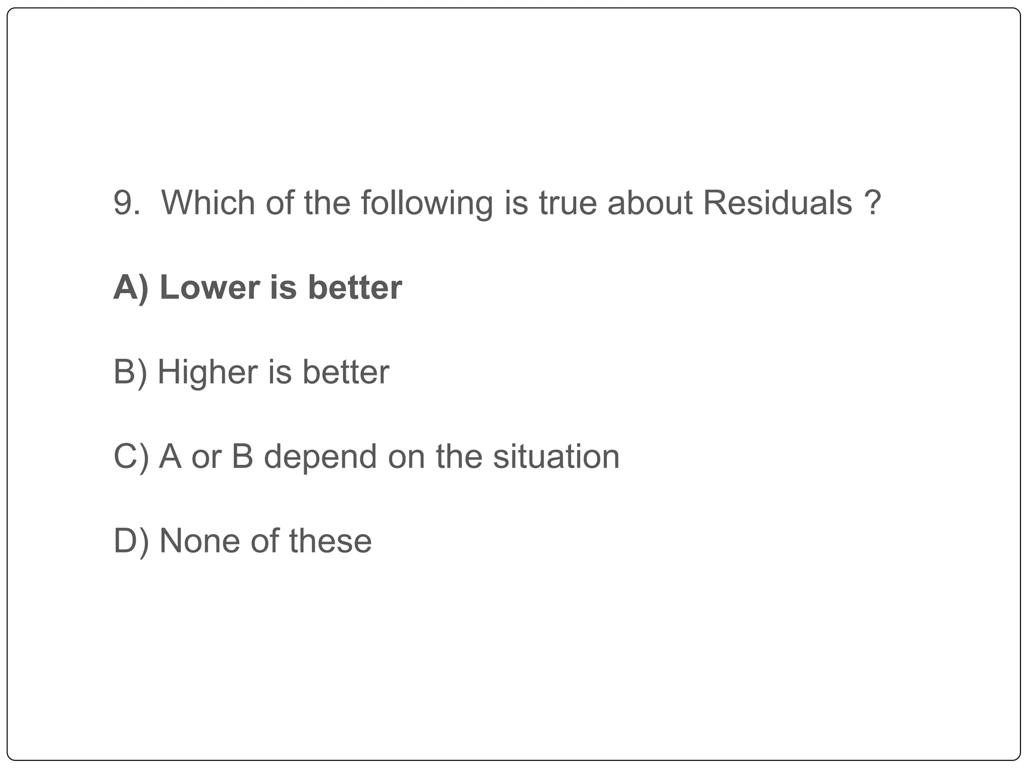 9. Which of the following is true about Residuals ?
A) Lower is better
B) Higher is better
C) A or B depend on the situation
D) None of these
 