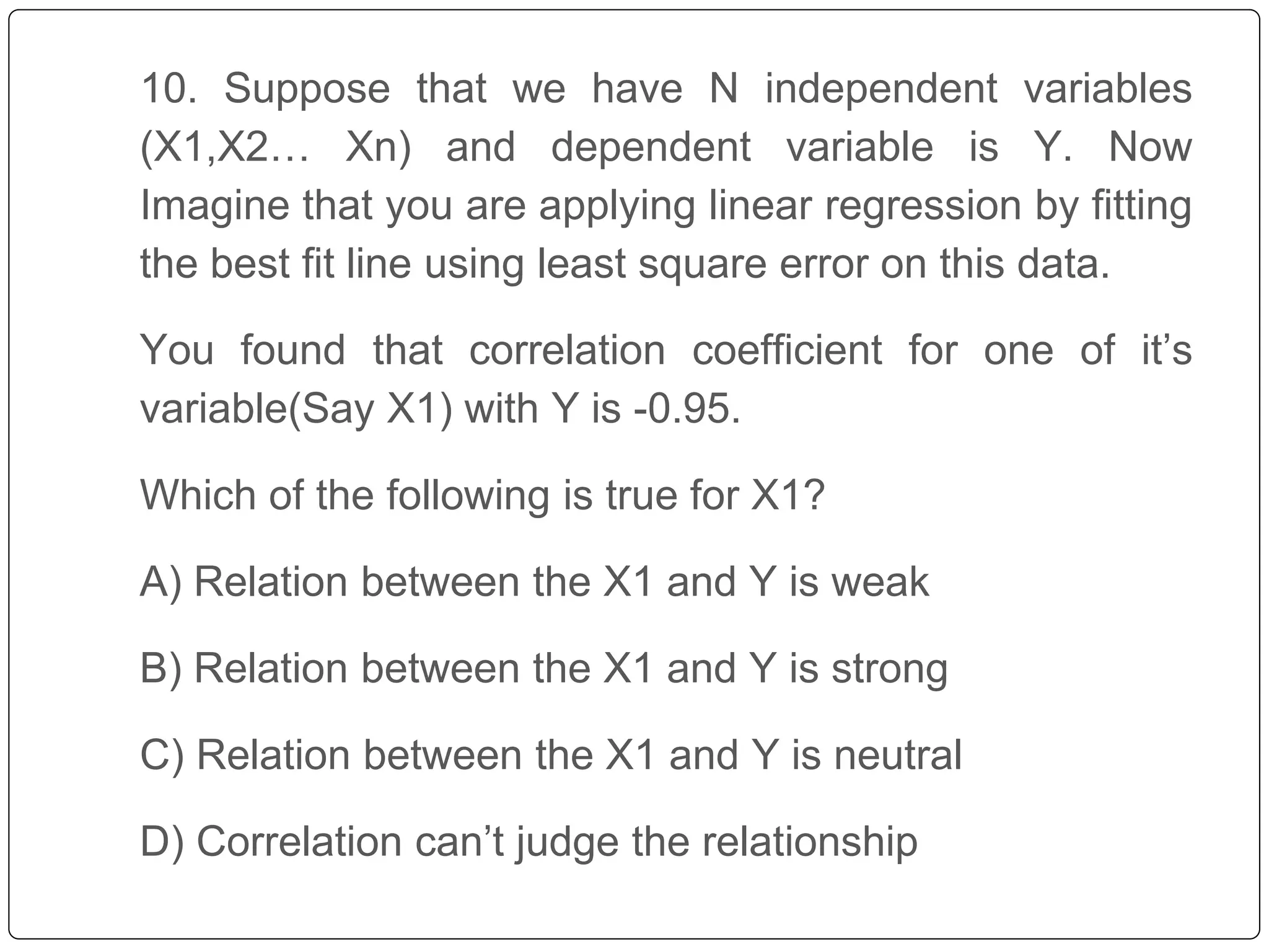 10. Suppose that we have N independent variables
(X1,X2… Xn) and dependent variable is Y. Now
Imagine that you are applying linear regression by fitting
the best fit line using least square error on this data.
You found that correlation coefficient for one of it’s
variable(Say X1) with Y is -0.95.
Which of the following is true for X1?
A) Relation between the X1 and Y is weak
B) Relation between the X1 and Y is strong
C) Relation between the X1 and Y is neutral
D) Correlation can’t judge the relationship
 
