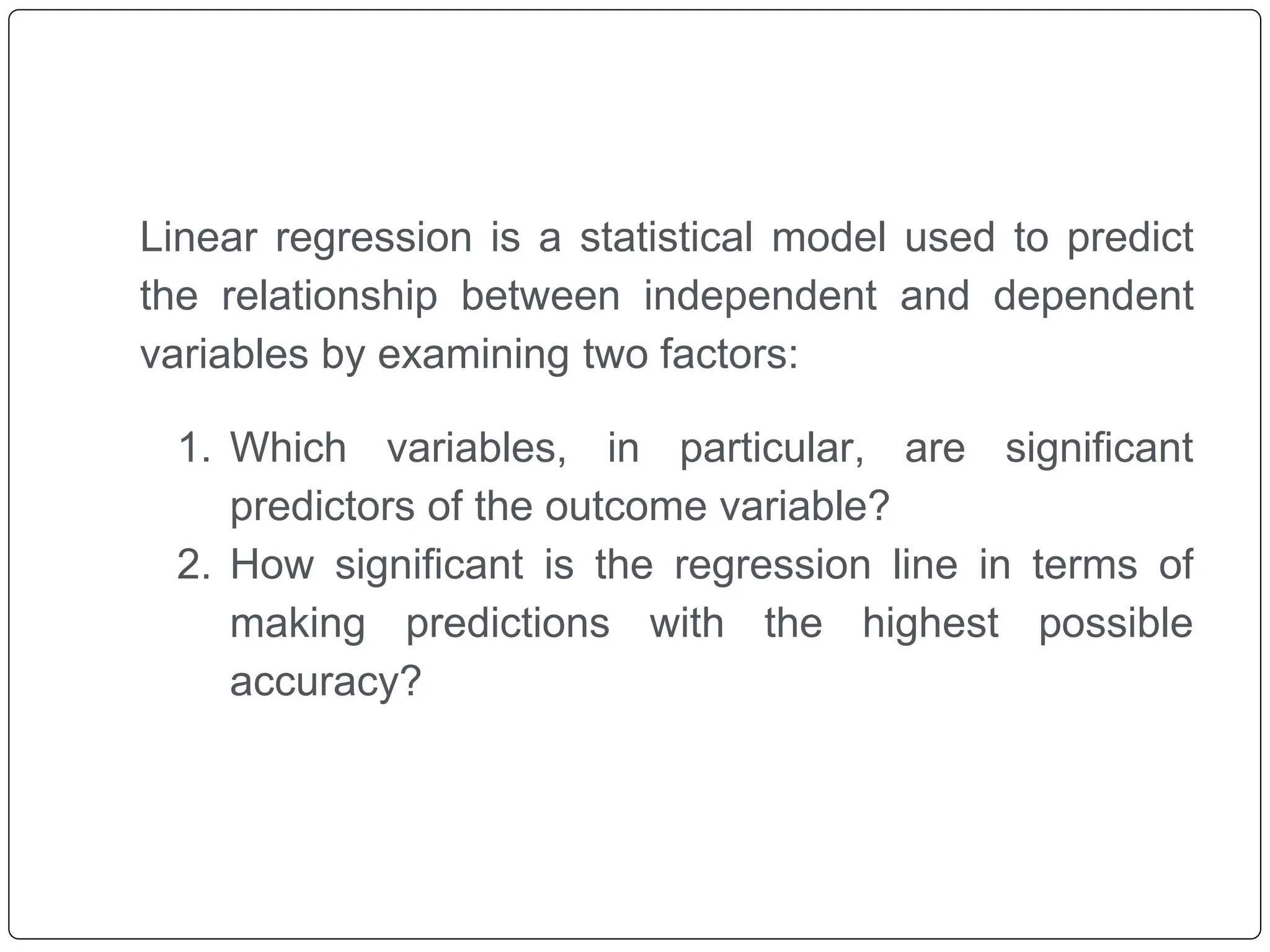 Linear regression is a statistical model used to predict
the relationship between independent and dependent
variables by examining two factors:
1. Which variables, in particular, are significant
predictors of the outcome variable?
2. How significant is the regression line in terms of
making predictions with the highest possible
accuracy?
 