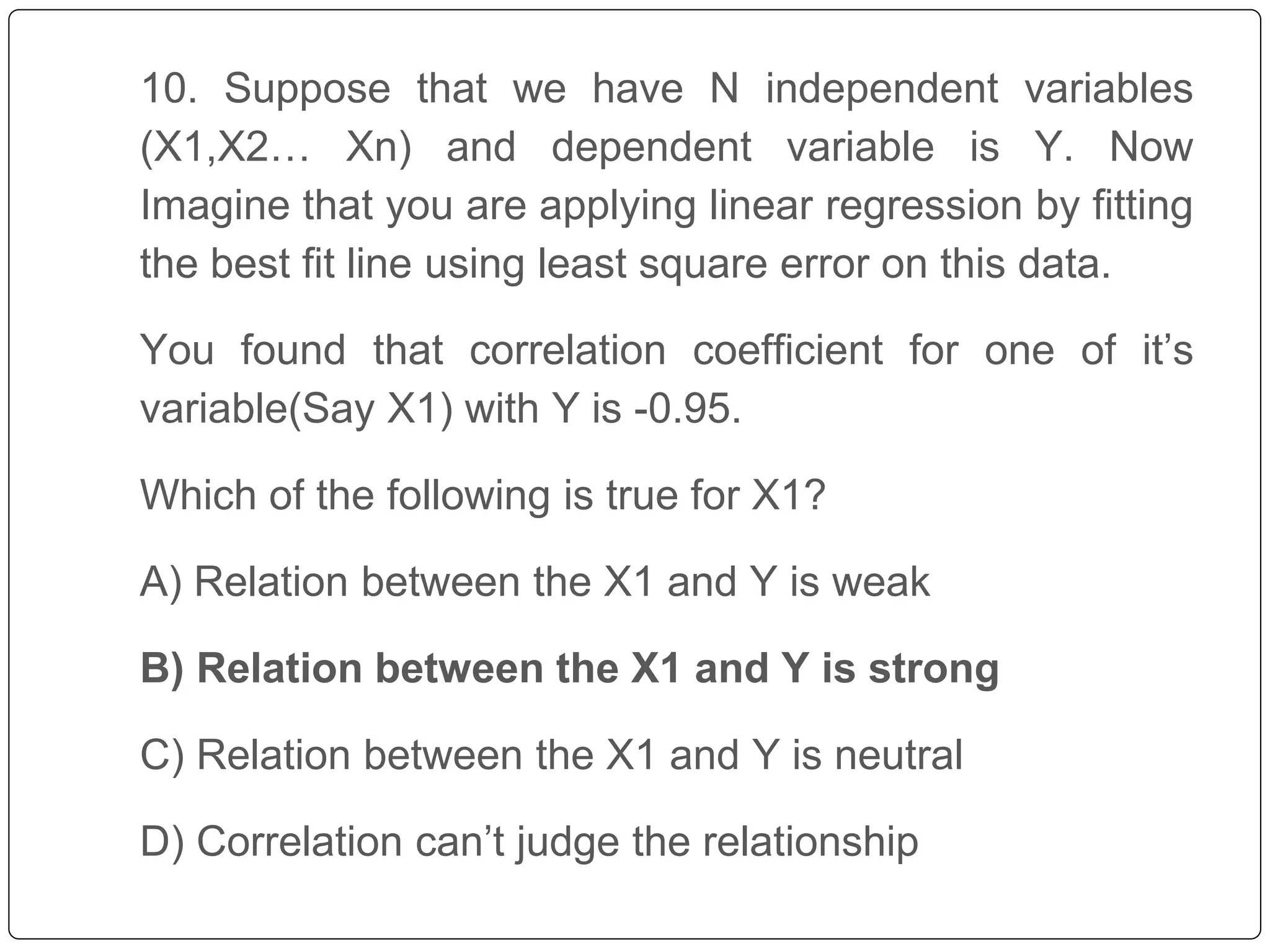 10. Suppose that we have N independent variables
(X1,X2… Xn) and dependent variable is Y. Now
Imagine that you are applying linear regression by fitting
the best fit line using least square error on this data.
You found that correlation coefficient for one of it’s
variable(Say X1) with Y is -0.95.
Which of the following is true for X1?
A) Relation between the X1 and Y is weak
B) Relation between the X1 and Y is strong
C) Relation between the X1 and Y is neutral
D) Correlation can’t judge the relationship
 