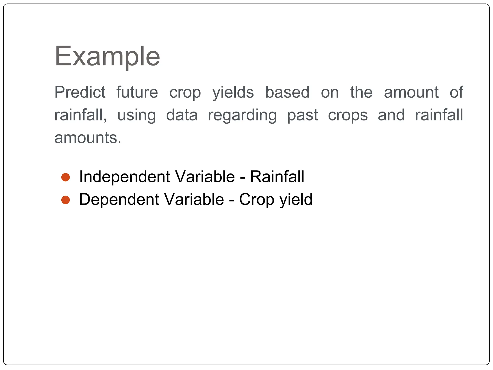 Example
Predict future crop yields based on the amount of
rainfall, using data regarding past crops and rainfall
amounts.
⚫ Independent Variable - Rainfall
⚫ Dependent Variable - Crop yield
 