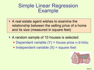 Slide-12
Simple Linear Regression
Example
 A real estate agent wishes to examine the
relationship between the selling price of a home
and its size (measured in square feet)
 A random sample of 10 houses is selected
 Dependent variable (Y) = house price in $1000s
 Independent variable (X) = square feet
 
