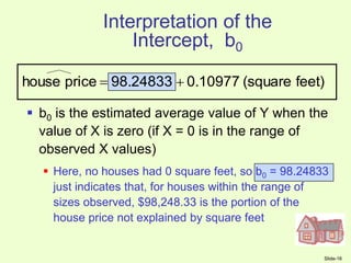 Slide-16
Interpretation of the
Intercept, b0
 b0 is the estimated average value of Y when the
value of X is zero (if X = 0 is in the range of
observed X values)
 Here, no houses had 0 square feet, so b0 = 98.24833
just indicates that, for houses within the range of
sizes observed, $98,248.33 is the portion of the
house price not explained by square feet
feet)
(square
0.10977
98.24833
price
house 

 