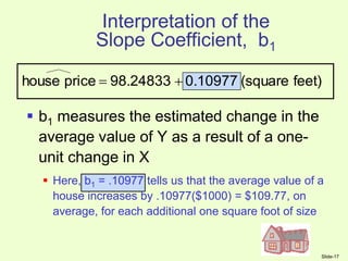 Slide-17
Interpretation of the
Slope Coefficient, b1
 b1 measures the estimated change in the
average value of Y as a result of a one-
unit change in X
 Here, b1 = .10977 tells us that the average value of a
house increases by .10977($1000) = $109.77, on
average, for each additional one square foot of size
feet)
(square
0.10977
98.24833
price
house 

 