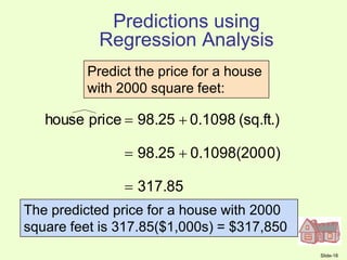 Slide-18
317.85
0)
0.1098(200
98.25
(sq.ft.)
0.1098
98.25
price
house





Predict the price for a house
with 2000 square feet:
The predicted price for a house with 2000
square feet is 317.85($1,000s) = $317,850
Predictions using
Regression Analysis
 