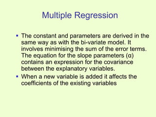 Multiple Regression
 The constant and parameters are derived in the
same way as with the bi-variate model. It
involves minimising the sum of the error terms.
The equation for the slope parameters (α)
contains an expression for the covariance
between the explanatory variables.
 When a new variable is added it affects the
coefficients of the existing variables
 