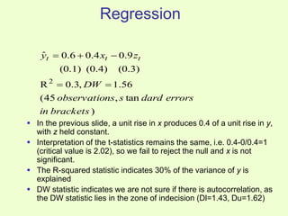 Regression
 In the previous slide, a unit rise in x produces 0.4 of a unit rise in y,
with z held constant.
 Interpretation of the t-statistics remains the same, i.e. 0.4-0/0.4=1
(critical value is 2.02), so we fail to reject the null and x is not
significant.
 The R-squared statistic indicates 30% of the variance of y is
explained
 DW statistic indicates we are not sure if there is autocorrelation, as
the DW statistic lies in the zone of indecision (Dl=1.43, Du=1.62)
)
tan
,
45
(
56
.
1
,
3
.
0
R
(0.3)
(0.4)
(0.1)
9
.
0
4
.
0
6
.
0
ˆ
2
brackets
in
errors
dard
s
ns
observatio
DW
z
x
y t
t
t





 