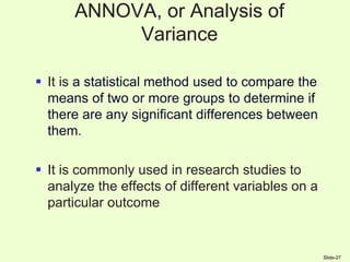 ANNOVA, or Analysis of
Variance
 It is a statistical method used to compare the
means of two or more groups to determine if
there are any significant differences between
them.
 It is commonly used in research studies to
analyze the effects of different variables on a
particular outcome
Slide-27
 