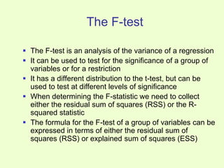 The F-test
 The F-test is an analysis of the variance of a regression
 It can be used to test for the significance of a group of
variables or for a restriction
 It has a different distribution to the t-test, but can be
used to test at different levels of significance
 When determining the F-statistic we need to collect
either the residual sum of squares (RSS) or the R-
squared statistic
 The formula for the F-test of a group of variables can be
expressed in terms of either the residual sum of
squares (RSS) or explained sum of squares (ESS)
 