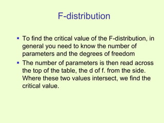 F-distribution
 To find the critical value of the F-distribution, in
general you need to know the number of
parameters and the degrees of freedom
 The number of parameters is then read across
the top of the table, the d of f. from the side.
Where these two values intersect, we find the
critical value.
 