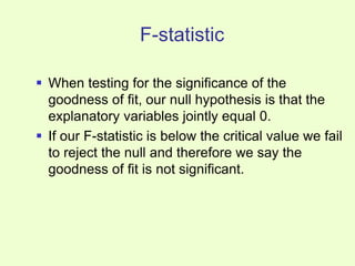 F-statistic
 When testing for the significance of the
goodness of fit, our null hypothesis is that the
explanatory variables jointly equal 0.
 If our F-statistic is below the critical value we fail
to reject the null and therefore we say the
goodness of fit is not significant.
 