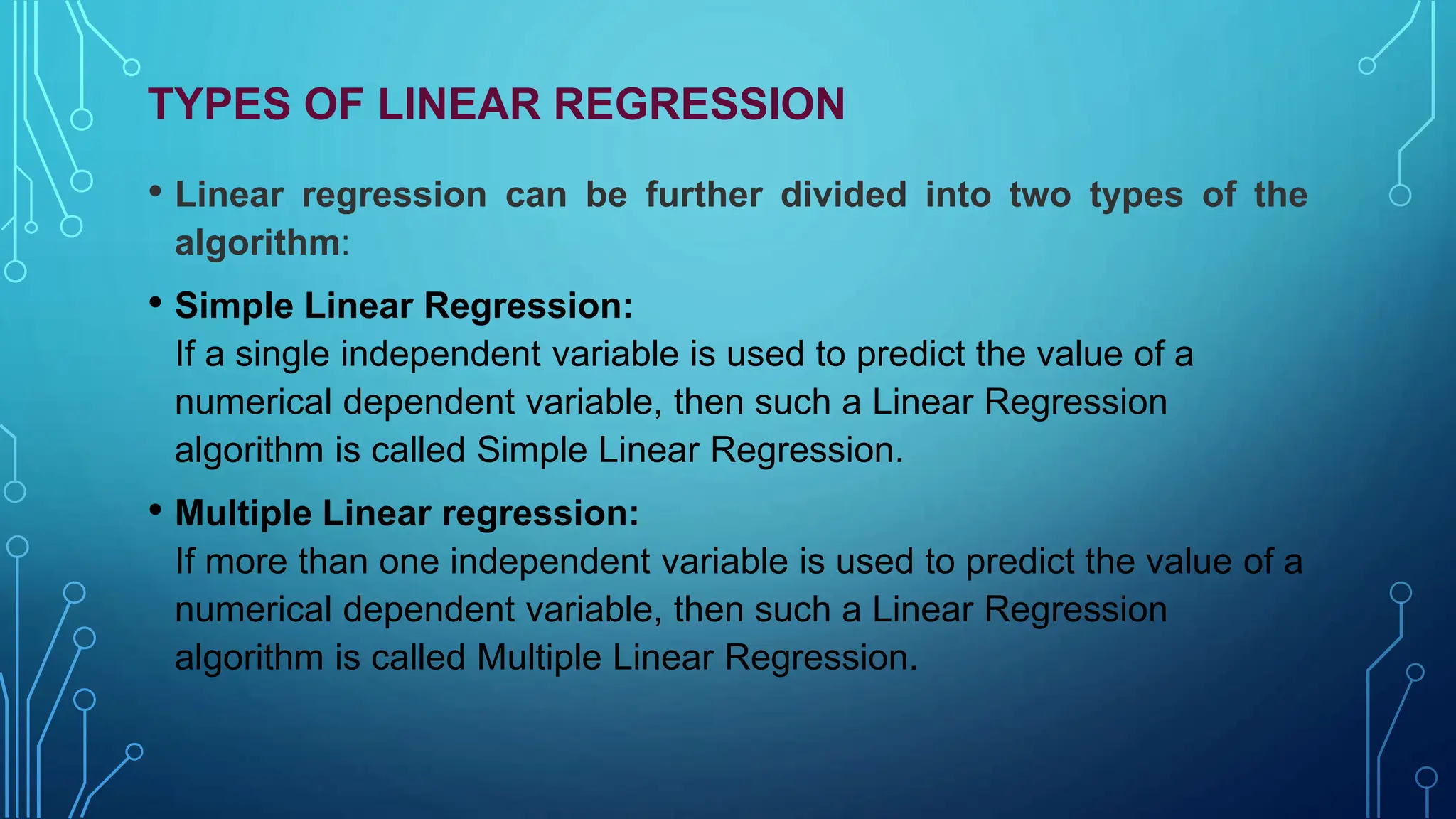 TYPES OF LINEAR REGRESSION
• Linear regression can be further divided into two types of the
algorithm:
• Simple Linear Regression:
If a single independent variable is used to predict the value of a
numerical dependent variable, then such a Linear Regression
algorithm is called Simple Linear Regression.
• Multiple Linear regression:
If more than one independent variable is used to predict the value of a
numerical dependent variable, then such a Linear Regression
algorithm is called Multiple Linear Regression.
 
