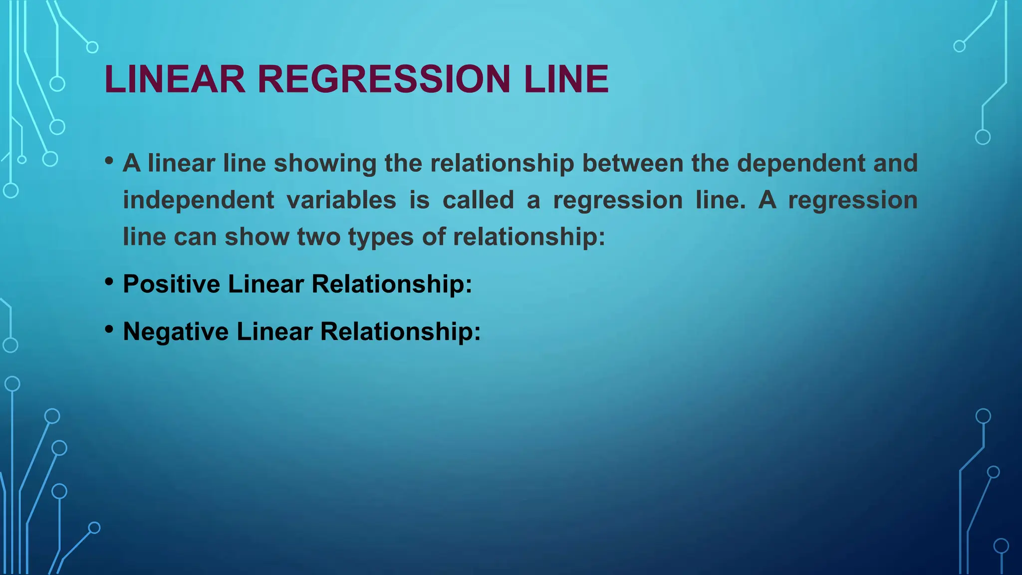 LINEAR REGRESSION LINE
• A linear line showing the relationship between the dependent and
independent variables is called a regression line. A regression
line can show two types of relationship:
• Positive Linear Relationship:
• Negative Linear Relationship:
 