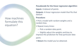 How machines
formulate this
equation?
Pseudocode for the linear regression algorithm:
Inputs: A dataset of points
Outputs: A linear regression model that fits that
dataset
Procedure:
• Pick a model with random weights and a
random bias.
• Repeat many times:
– Pick a random data point.
– Slightly adjust the weights and bias to
improve the prediction for that particular data
point.
• Return the model you’ve obtained.
 