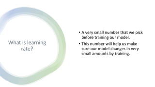 What is learning
rate?
• A very small number that we pick
before training our model.
• This number will help us make
sure our model changes in very
small amounts by training.
 