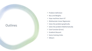 Outlines
• Problem Definition
• Bias and Weights
• How machines learn it?
• Multivariate Linear Regression
• Solve the problem graphically
• Solve the problem Mathematically
• Cost Function (Error)
• Gradient Descent
• Some training tricks
• SKlearn
 