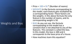 Weights and Bias
• Price = 100 + 50 * (Number of rooms)
• WEIGHTS In the formula corresponding to
the model, each feature gets multiplied by
a corresponding factor. These factors are
the weights. In the above formula the only
feature is the number of rooms, and its
corresponding weight is 50.
• BIAS As you can see, the formula
corresponding to the model has a
constant that is not attached to any of the
features. This constant is called the bias.
In this model, the bias is 100 and it
corresponds to the base price of a house.
• How machines learn this equation?
 