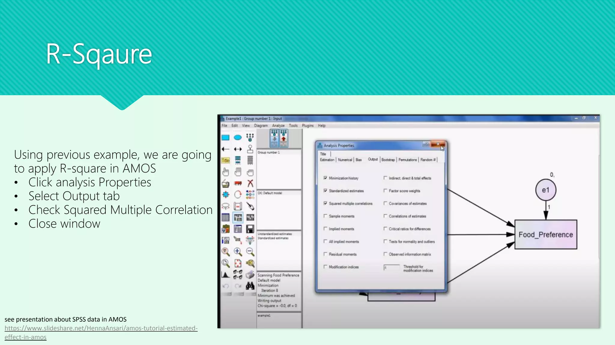 R-Sqaure
Using previous example, we are going
to apply R-square in AMOS
• Click analysis Properties
• Select Output tab
• Check Squared Multiple Correlation
• Close window
see presentation about SPSS data in AMOS
https://www.slideshare.net/HennaAnsari/amos-tutorial-estimated-
effect-in-amos
 