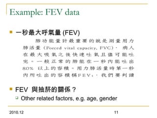 2010.12 11
Example: FEV data
 一秒最大呼氣量 (FEV)
 FEV 與抽菸的關係 ?
 Other related factors, e.g. age, gender
 