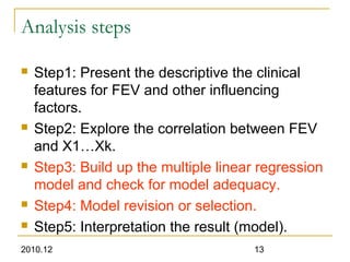 2010.12 13
Analysis steps
 Step1: Present the descriptive the clinical
features for FEV and other influencing
factors.
 Step2: Explore the correlation between FEV
and X1…Xk.
 Step3: Build up the multiple linear regression
model and check for model adequacy.
 Step4: Model revision or selection.
 Step5: Interpretation the result (model).
 