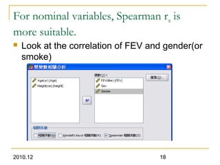 2010.12 18
For nominal variables, Spearman rs is
more suitable.
 Look at the correlation of FEV and gender(or
smoke)
 