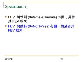 2010.12 19
Spearman rs
 FEV 與性別 (0=female,1=male) 有關，男性
其 FEV 較大
 FEV 與抽菸 (0=No,1=Yes) 有關，抽菸者其
FEV 較大
 