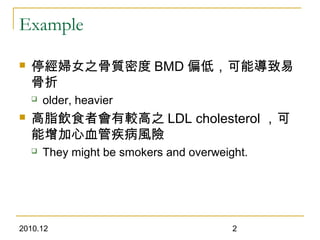 2010.12 2
Example
 停經婦女之骨質密度 BMD 偏低，可能導致易
骨折
 older, heavier
 高脂飲食者會有較高之 LDL cholesterol ，可
能增加心血管疾病風險
 They might be smokers and overweight.
 