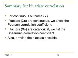 2010.12 21
Summary for bivariate correlation
 For continuous outcome (Y)
 If factors (Xs) are continuous, we show the
Pearson correlation coefficient.
 If factors (Xs) are categorical, we list the
Spearman correlation coefficient.
 Also, provide the plots as possible.
 