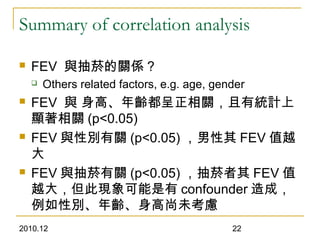 2010.12 22
Summary of correlation analysis
 FEV 與抽菸的關係 ?
 Others related factors, e.g. age, gender
 FEV 與 身高、年齡都呈正相關，且有統計上
顯著相關 (p<0.05)
 FEV 與性別有關 (p<0.05) ，男性其 FEV 值越
大
 FEV 與抽菸有關 (p<0.05) ，抽菸者其 FEV 值
越大，但此現象可能是有 confounder 造成，
例如性別、年齡、身高尚未考慮
 