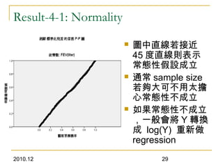 2010.12 29
Result-4-1: Normality
 圖中直線若接近
45 度直線則表示
常態性假設成立
 通常 sample size
若夠大可不用太擔
心常態性不成立
 如果常態性不成立
，一般會將 Y 轉換
成 log(Y) 重新做
regression
 