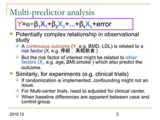 2010.12 3
Multi-predictor analysis
 Potentially complex relationship in observational
study
 A continuous outcome (Y, e.g. BMD, LDL) is related to a
risk factor (X1 e.g. 停經 , 高脂飲食 )
 But the risk factor of interest might be related to other
factors (X2, e.g. age, BMI,smoke ) which also predict the
outcome.
 Similarly, for experiments (e.g. clinical trials)
 If randomization is implemented, confounding might not an
issue.
 For Multi-center trials, need to adjusted for clinical center.
 When baseline differences are apparent between case and
control group.
Y=α+β1X1+β2X2+...+βkXk+error
 