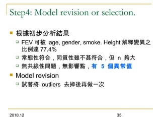 2010.12 35
Step4: Model revision or selection.
 根據初步分析結果
 FEV 可被 age, gender, smoke. Height 解釋變異之
比例達 77.4%
 常態性符合，同質性雖不甚符合，但 n 夠大
 無共線性問題，無影響點，有 5 個異常值
 Model revision
 試著將 outliers 去掉後再做一次
 