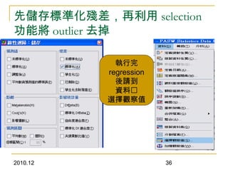 2010.12 36
先儲存標準化殘差，再利用 selection
功能將 outlier 去掉
執行完
regression
後請到
資料
選擇觀察值
 