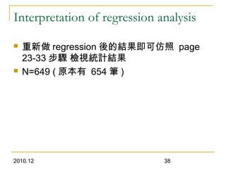 2010.12 38
Interpretation of regression analysis
 重新做 regression 後的結果即可仿照 page
23-33 步驟 檢視統計結果
 N=649 ( 原本有 654 筆 )
 