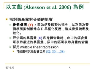 2010.12 4
以文獻 (Åkesson et al. 2006) 為例
 探討鎘暴露對骨頭的影響
 骨骼傷害 (Y) ：因為鈣及磷酸的流失，以及因為腎
損壞而抑制維他命 D 羊巠化反應，造成骨質疏鬆及
軟化。
 評估鎘的暴露量 (X) 和身體含量時，血中的鎘含量
可表示最近的暴露量，尿中的鎘可表示身體的含量
 採用 multiple linear regression
 可能還有其他影響因素 (X2, X3,…,Xk)
 