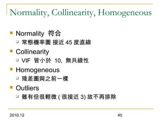2010.12 40
Normality, Collinearity, Homogeneous
 Normality 符合
 常態機率圖 接近 45 度直線
 Collinearity
 VIF 皆小於 10, 無共線性
 Homogeneous
 殘差圖與之前一樣
 Outliers
 雖有但很輕微 ( 很接近 3) 故不再排除
 