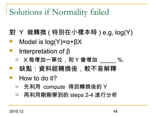 2010.12 44
Solutions if Normality failed
對 Y 做轉換 ( 特別在小樣本時 ) e.g, log(Y)
 Model is log(Y)=α+βX
 Interpretation of β
 X 每增加一單位，則 Y 會增加 _____ %.
 缺點：資料經轉換後，較不易解釋
 How to do it?
 先利用 compute 得到轉換後的 Y
 再利用剛剛學到的 steps 2-4 進行分析
 