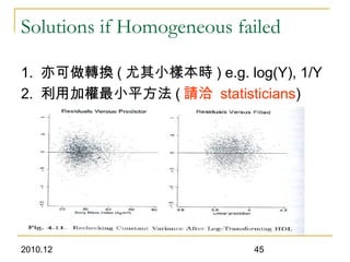 2010.12 45
Solutions if Homogeneous failed
1. 亦可做轉換 ( 尤其小樣本時 ) e.g. log(Y), 1/Y
2. 利用加權最小平方法 ( 請洽 statisticians)
 
