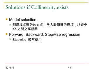 2010.12 46
Solutions if Collinearity exists
 Model selection
 利用模式選取的方式，放入較顯著的變項，以避免
Xs 之間之高相關
 Forward, Backward, Stepwise regression
 Stepwise 較常使用
 