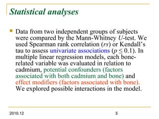 2010.12 5
Statistical analyses
 Data from two independent groups of subjects
were compared by the Mann-Whitney U-test. We
used Spearman rank correlation (rs) or Kendall’s
tau to assess univariate associations (p ≤ 0.1). In
multiple linear regression models, each bone-
related variable was evaluated in relation to
cadmium, potential confounders (factors
associated with both cadmium and bone) and
effect modifiers (factors associated with bone).
We explored possible interactions in the model.
 