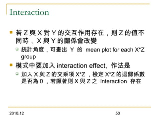 2010.12 50
Interaction
 若 Z 與 X 對 Y 的交互作用存在，則 Z 的值不
同時， X 與 Y 的關係會改變
 統計角度，可畫出 Y 的 mean plot for each X*Z
group
 模式中要加入 interaction effect, 作法是
 加入 X 與 Z 的交乘項 X*Z ，檢定 X*Z 的迴歸係數
是否為 0 ，若顯著則 X 與 Z 之 interaction 存在
 