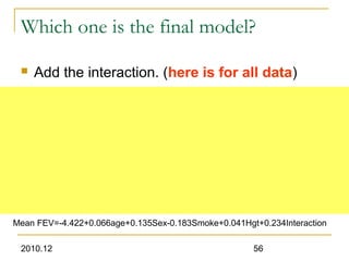 2010.12 56
Which one is the final model?
 Add the interaction. (here is for all data)
Mean FEV=-4.422+0.066age+0.135Sex-0.183Smoke+0.041Hgt+0.234Interaction
 