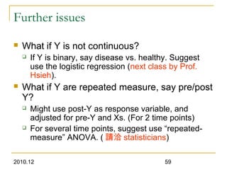 2010.12 59
Further issues
 What if Y is not continuous?
 If Y is binary, say disease vs. healthy. Suggest
use the logistic regression (next class by Prof.
Hsieh).
 What if Y are repeated measure, say pre/post
Y?
 Might use post-Y as response variable, and
adjusted for pre-Y and Xs. (For 2 time points)
 For several time points, suggest use “repeated-
measure” ANOVA. ( 請洽 statisticians)
 