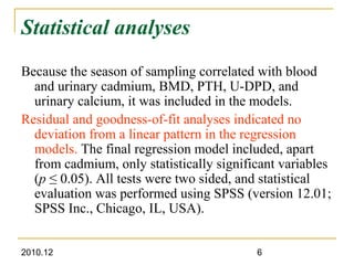 2010.12 6
Statistical analyses
Because the season of sampling correlated with blood
and urinary cadmium, BMD, PTH, U-DPD, and
urinary calcium, it was included in the models.
Residual and goodness-of-fit analyses indicated no
deviation from a linear pattern in the regression
models. The final regression model included, apart
from cadmium, only statistically significant variables
(p ≤ 0.05). All tests were two sided, and statistical
evaluation was performed using SPSS (version 12.01;
SPSS Inc., Chicago, IL, USA).
 