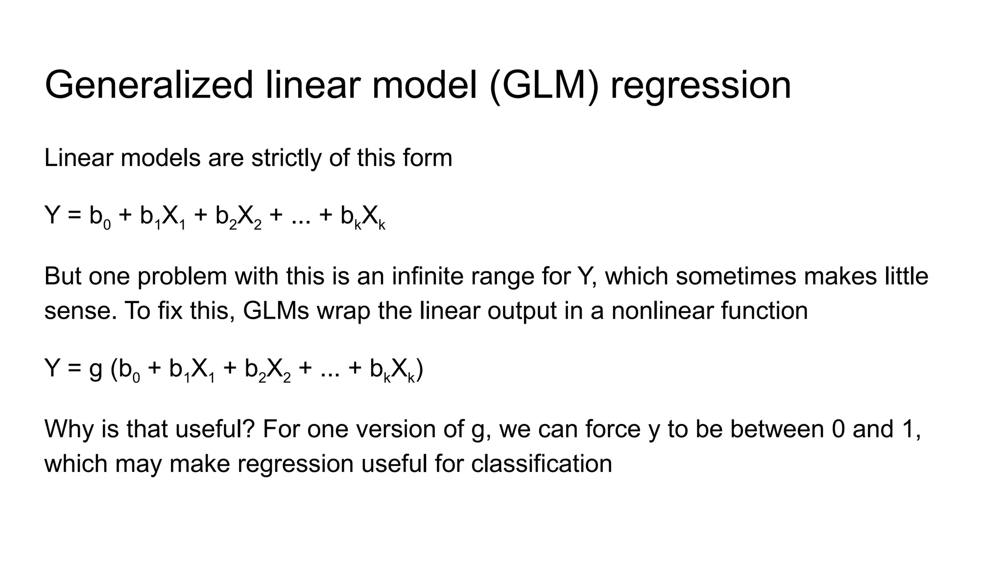Generalized linear model (GLM) regression
Linear models are strictly of this form
Y = b0 + b1X1 + b2X2 + ... + bkXk
But one problem with this is an infinite range for Y, which sometimes makes little
sense. To fix this, GLMs wrap the linear output in a nonlinear function
Y = g (b0 + b1X1 + b2X2 + ... + bkXk)
Why is that useful? For one version of g, we can force y to be between 0 and 1,
which may make regression useful for classification
 