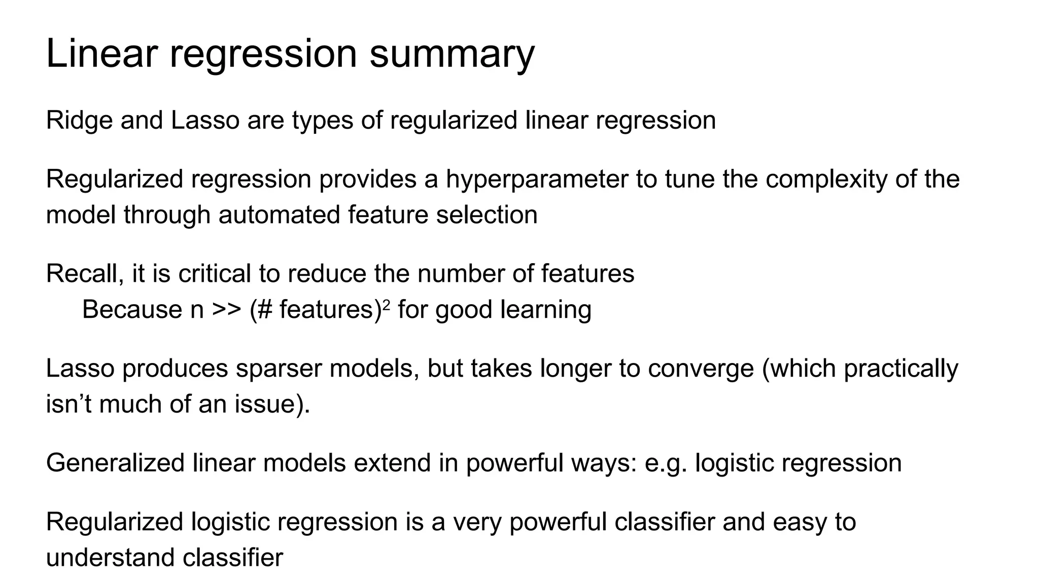 Linear regression summary
Ridge and Lasso are types of regularized linear regression
Regularized regression provides a hyperparameter to tune the complexity of the
model through automated feature selection
Recall, it is critical to reduce the number of features
Because n >> (# features)2
for good learning
Lasso produces sparser models, but takes longer to converge (which practically
isn’t much of an issue).
Generalized linear models extend in powerful ways: e.g. logistic regression
Regularized logistic regression is a very powerful classifier and easy to
understand classifier
 