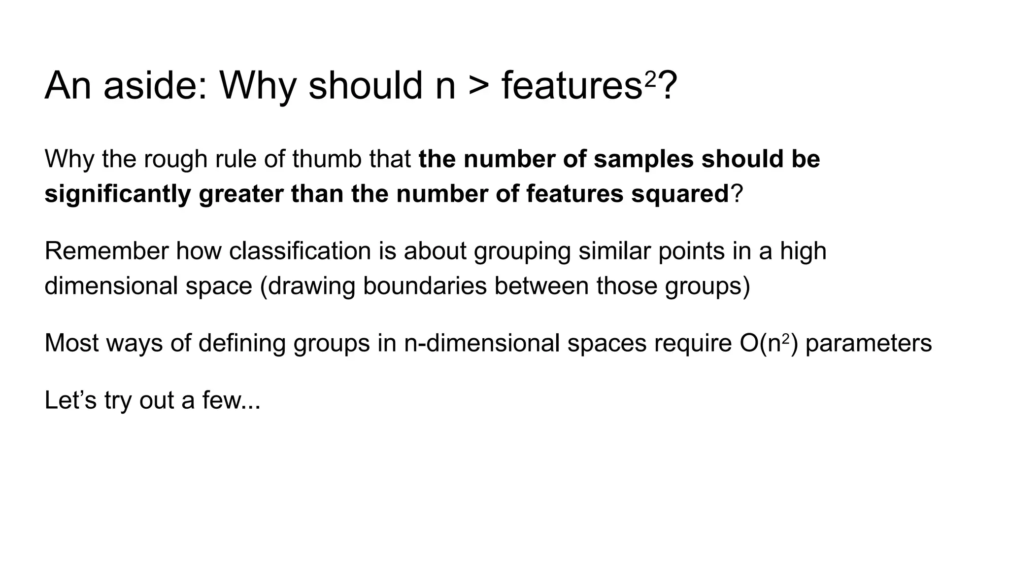 An aside: Why should n > features2
?
Why the rough rule of thumb that the number of samples should be
significantly greater than the number of features squared?
Remember how classification is about grouping similar points in a high
dimensional space (drawing boundaries between those groups)
Most ways of defining groups in n-dimensional spaces require O(n2
) parameters
Let’s try out a few...
 
