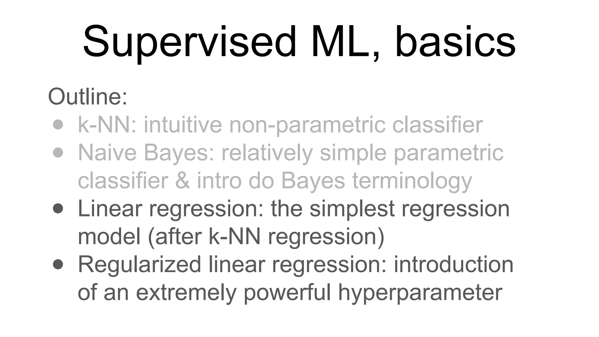 Supervised ML, basics
Outline:
● k-NN: intuitive non-parametric classifier
● Naive Bayes: relatively simple parametric
classifier & intro do Bayes terminology
● Linear regression: the simplest regression
model (after k-NN regression)
● Regularized linear regression: introduction
of an extremely powerful hyperparameter
 