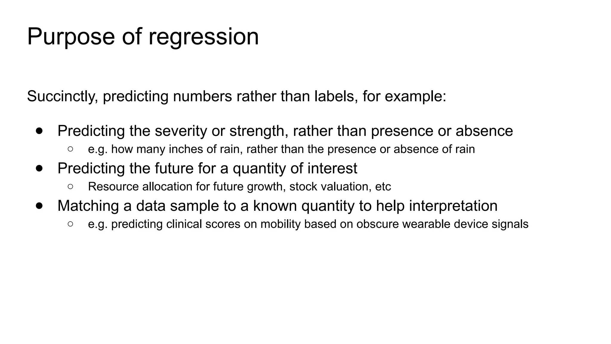 Purpose of regression
Succinctly, predicting numbers rather than labels, for example:
● Predicting the severity or strength, rather than presence or absence
○ e.g. how many inches of rain, rather than the presence or absence of rain
● Predicting the future for a quantity of interest
○ Resource allocation for future growth, stock valuation, etc
● Matching a data sample to a known quantity to help interpretation
○ e.g. predicting clinical scores on mobility based on obscure wearable device signals
 