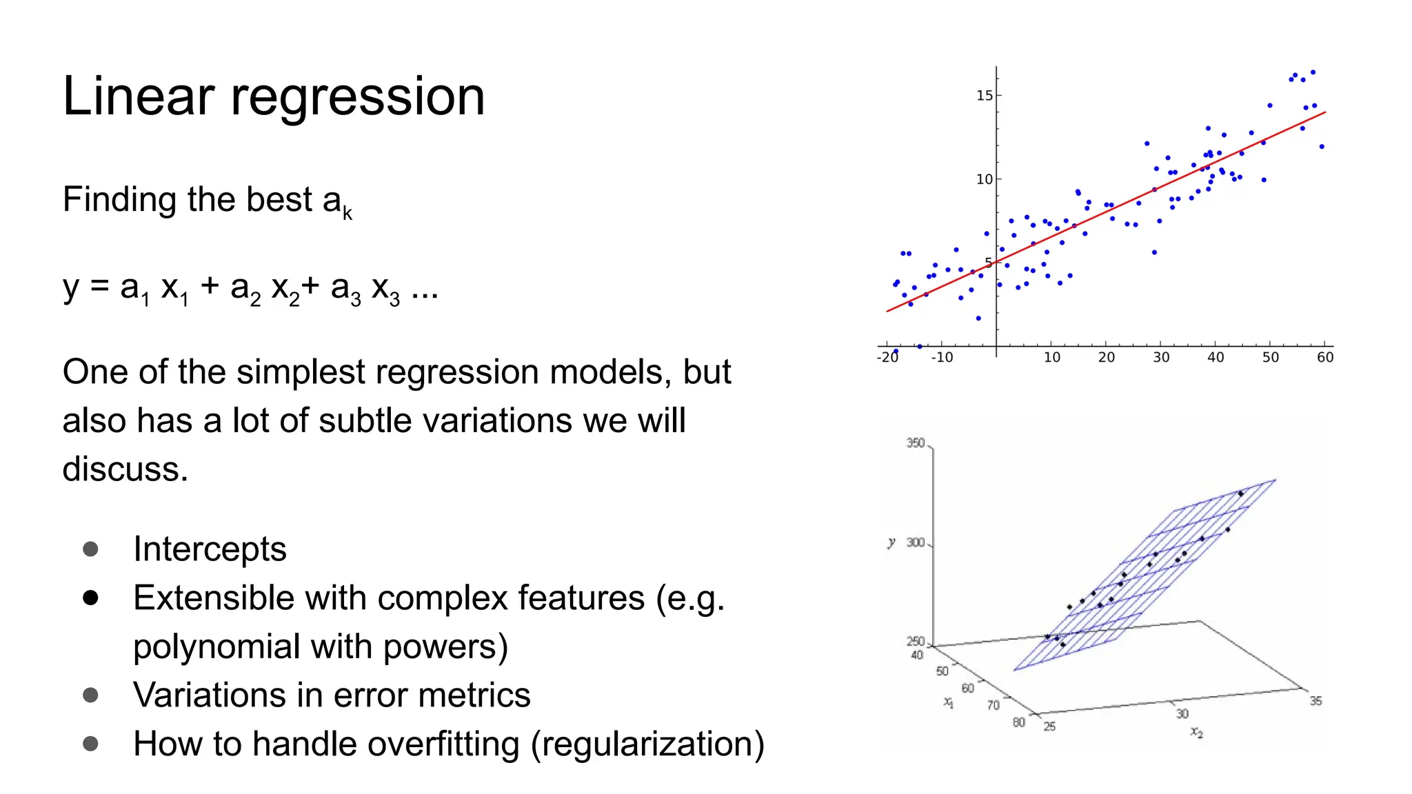 Linear regression
Finding the best ak
y = a1 x1 + a2 x2+ a3 x3 ...
One of the simplest regression models, but
also has a lot of subtle variations we will
discuss.
● Intercepts
● Extensible with complex features (e.g.
polynomial with powers)
● Variations in error metrics
● How to handle overfitting (regularization)
 